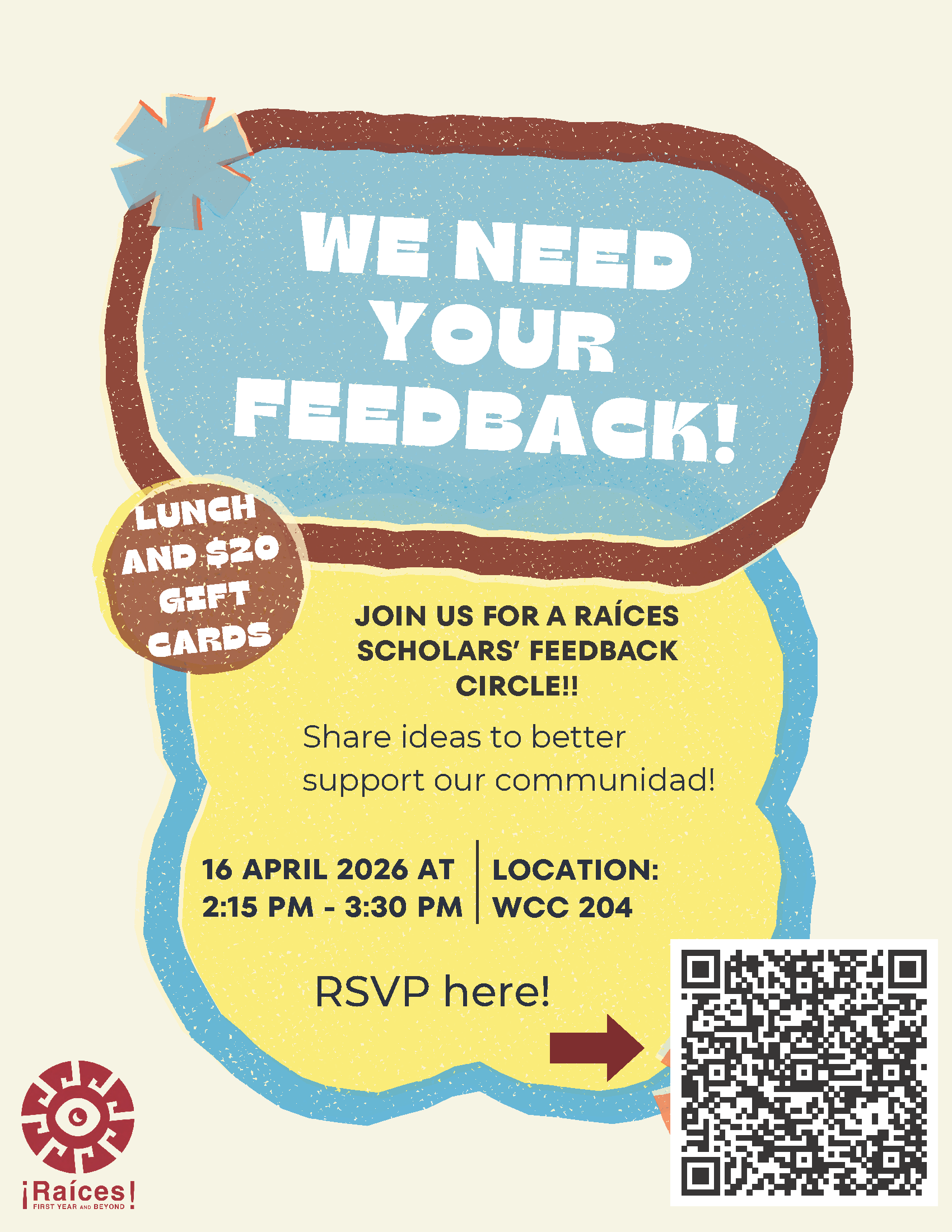 We need your feedback! Join us for a Raices Scholar feedback circle. Share ideas to better support our communidad. April 16, 2026 at 2:15 p.m. - 3:30 p.m. Lunch and $20 gift card available - RSVP link: https://docs.google.com/forms/d/e/1FAIpQLSdU7nfdboqXAFNuMJnl7p3DKNgcmk25tO4V6Lq4HVhGTpVyyw/viewform?pli=1 - click for PDF